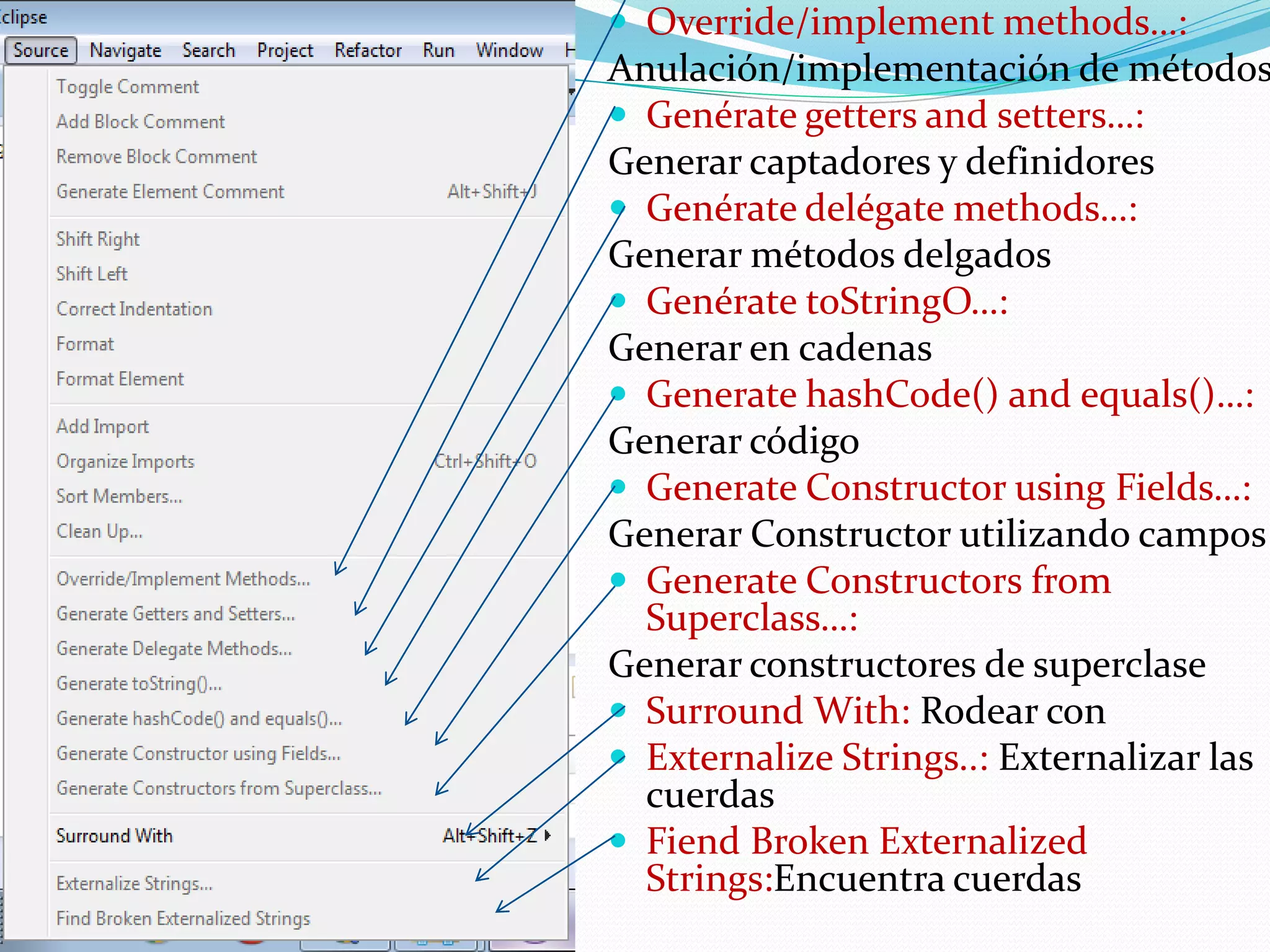  Override/implement methods…:
Anulación/implementación de métodos
 Genérate getters and setters…:
Generar captadores y definidores
 Genérate delégate methods…:
Generar métodos delgados
 Genérate toStringO…:
Generar en cadenas
 Generate hashCode() and equals()…:
Generar código
 Generate Constructor using Fields…:
Generar Constructor utilizando campos
 Generate Constructors from
Superclass…:
Generar constructores de superclase
 Surround With: Rodear con
 Externalize Strings..: Externalizar las
cuerdas
 Fiend Broken Externalized
Strings:Encuentra cuerdas
 
