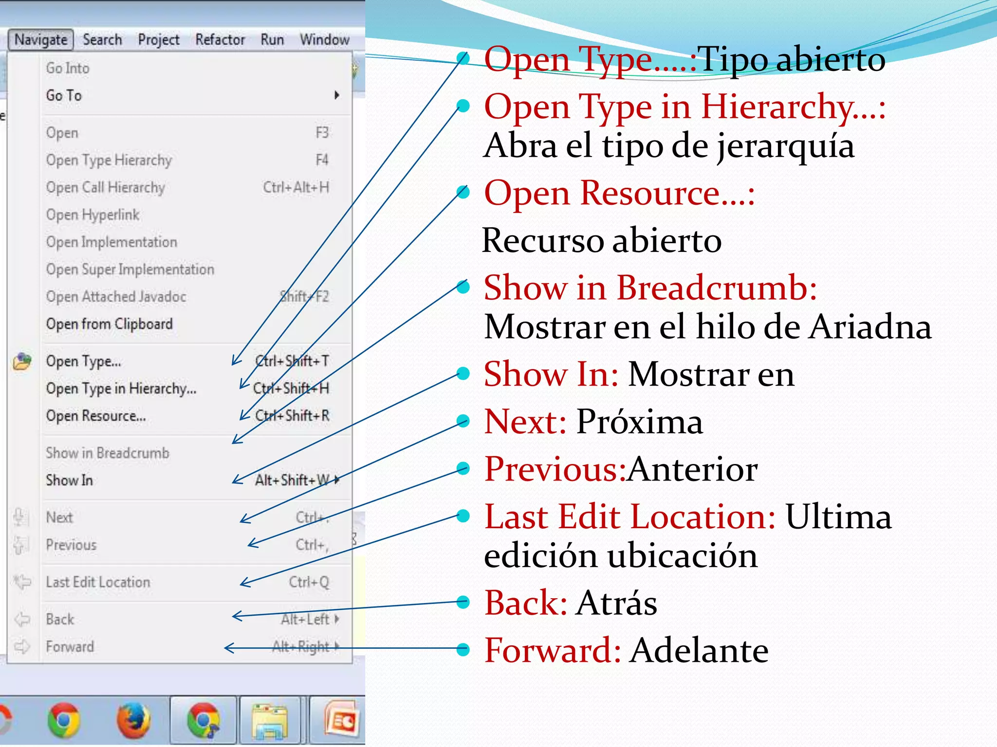  Open Type….:Tipo abierto
 Open Type in Hierarchy…:
Abra el tipo de jerarquía
 Open Resource…:
Recurso abierto
 Show in Breadcrumb:
Mostrar en el hilo de Ariadna
 Show In: Mostrar en
 Next: Próxima
 Previous:Anterior
 Last Edit Location: Ultima
edición ubicación
 Back: Atrás
 Forward: Adelante
 