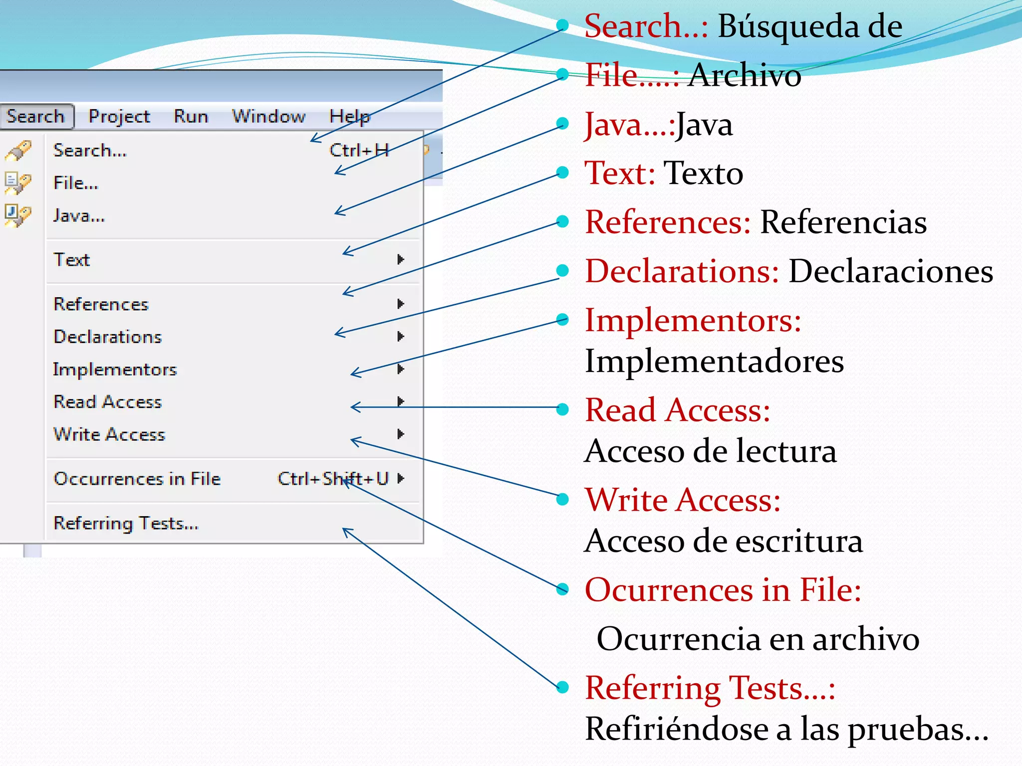  Search..: Búsqueda de
 File….: Archivo
 Java…:Java
 Text: Texto
 References: Referencias
 Declarations: Declaraciones
 Implementors:
Implementadores
 Read Access:
Acceso de lectura
 Write Access:
Acceso de escritura
 Ocurrences in File:
Ocurrencia en archivo
 Referring Tests…:
Refiriéndose a las pruebas...
 
