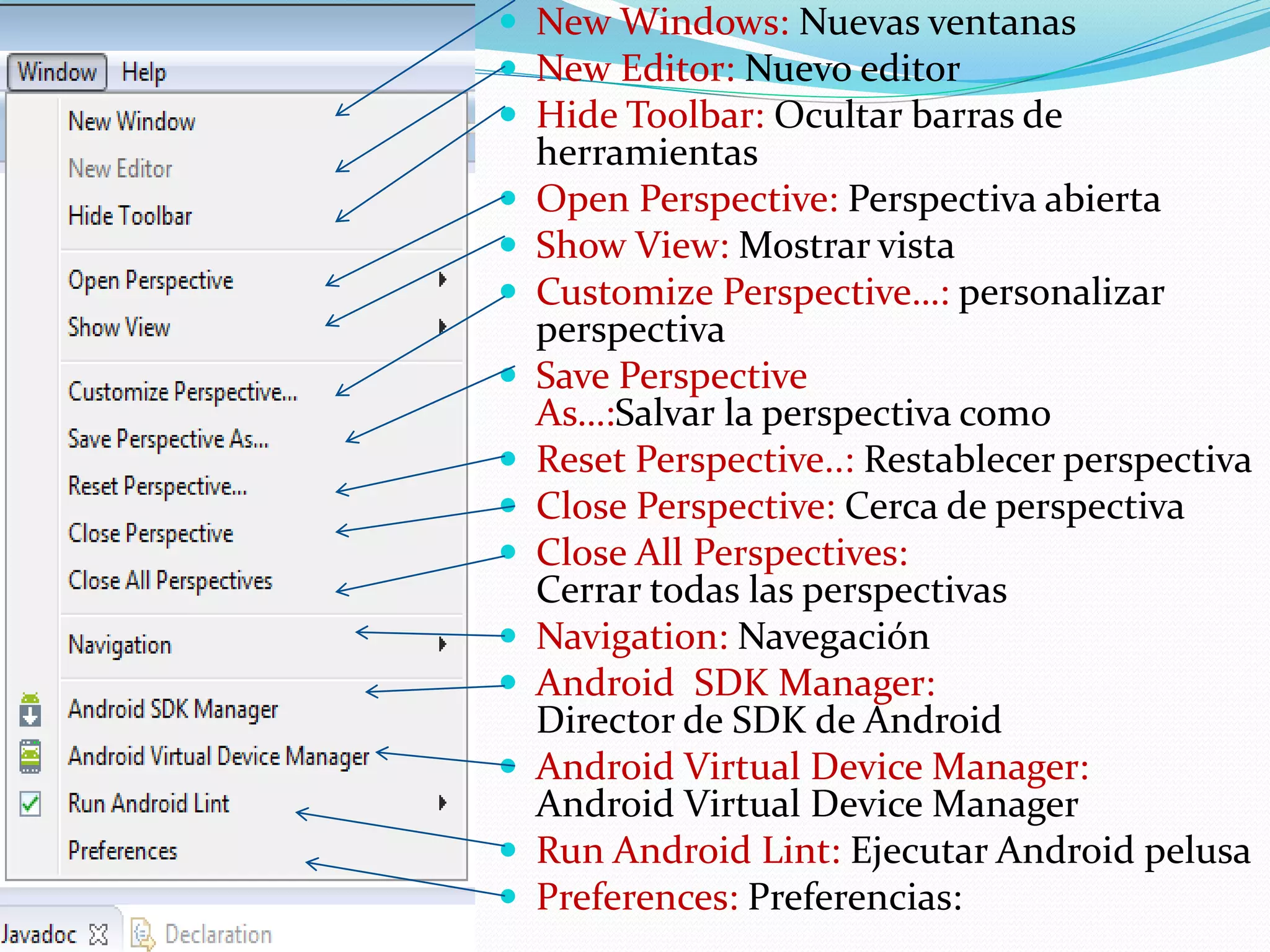  New Windows: Nuevas ventanas
 New Editor: Nuevo editor
 Hide Toolbar: Ocultar barras de
herramientas
 Open Perspective: Perspectiva abierta
 Show View: Mostrar vista
 Customize Perspective…: personalizar
perspectiva
 Save Perspective
As…:Salvar la perspectiva como
 Reset Perspective..: Restablecer perspectiva
 Close Perspective: Cerca de perspectiva
 Close All Perspectives:
Cerrar todas las perspectivas
 Navigation: Navegación
 Android SDK Manager:
Director de SDK de Android
 Android Virtual Device Manager:
Android Virtual Device Manager
 Run Android Lint: Ejecutar Android pelusa
 Preferences: Preferencias:
 