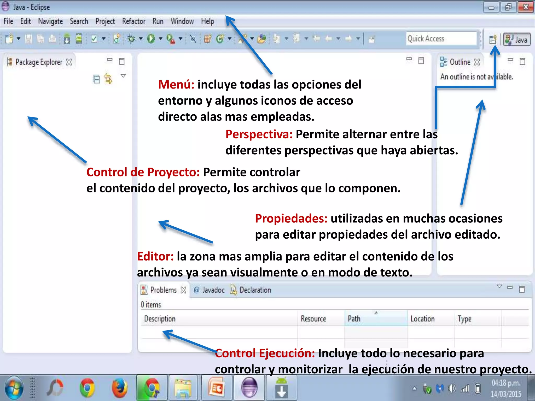 Menú: incluye todas las opciones del
entorno y algunos iconos de acceso
directo alas mas empleadas.
Perspectiva: Permite alternar entre las
diferentes perspectivas que haya abiertas.
Control de Proyecto: Permite controlar
el contenido del proyecto, los archivos que lo componen.
Editor: la zona mas amplia para editar el contenido de los
archivos ya sean visualmente o en modo de texto.
Propiedades: utilizadas en muchas ocasiones
para editar propiedades del archivo editado.
Control Ejecución: Incluye todo lo necesario para
controlar y monitorizar la ejecución de nuestro proyecto.
 