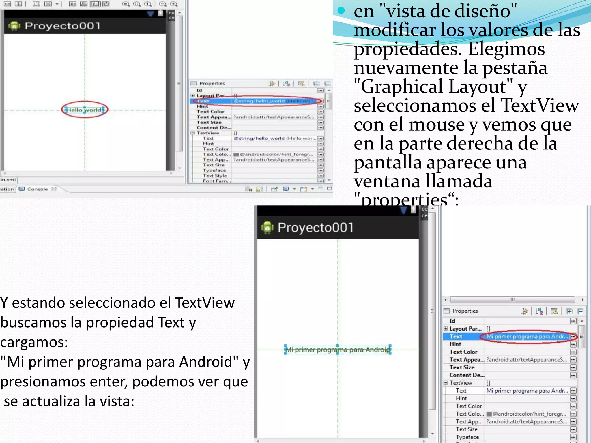 Y estando seleccionado el TextView
buscamos la propiedad Text y
cargamos:
"Mi primer programa para Android" y
presionamos enter, podemos ver que
se actualiza la vista:
 en "vista de diseño"
modificar los valores de las
propiedades. Elegimos
nuevamente la pestaña
"Graphical Layout" y
seleccionamos el TextView
con el mouse y vemos que
en la parte derecha de la
pantalla aparece una
ventana llamada
"properties“:
 
