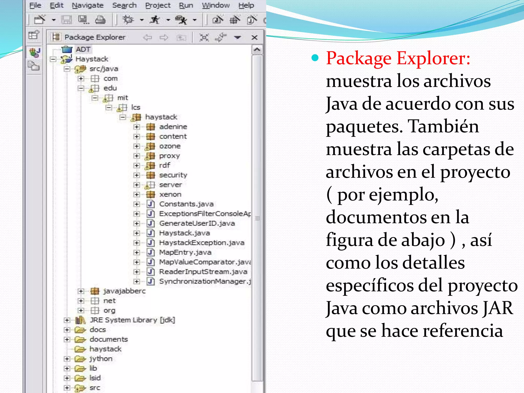  Package Explorer:
muestra los archivos
Java de acuerdo con sus
paquetes. También
muestra las carpetas de
archivos en el proyecto
( por ejemplo,
documentos en la
figura de abajo ) , así
como los detalles
específicos del proyecto
Java como archivos JAR
que se hace referencia
 