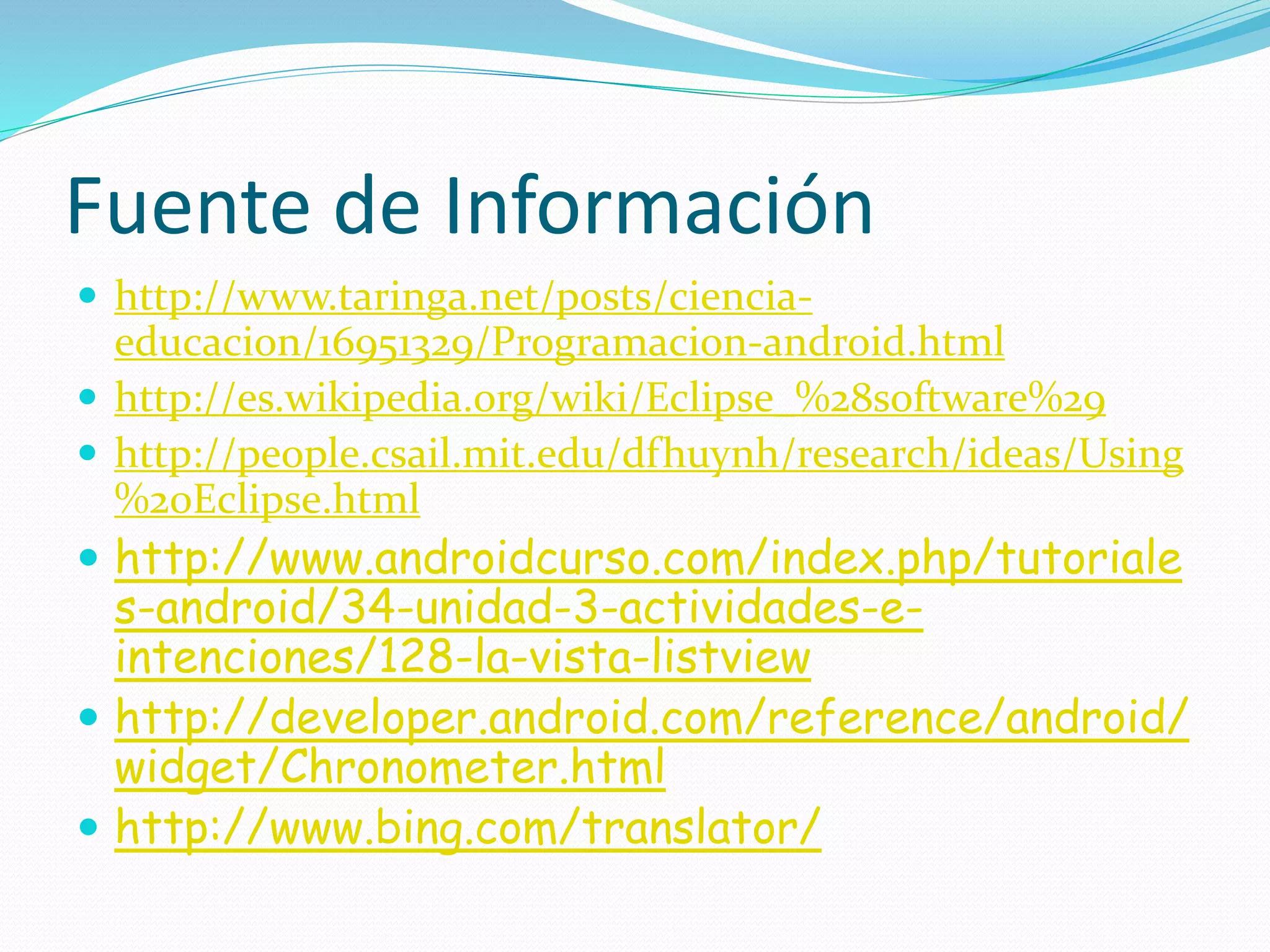Fuente de Información
 http://www.taringa.net/posts/ciencia-
educacion/16951329/Programacion-android.html
 http://es.wikipedia.org/wiki/Eclipse_%28software%29
 http://people.csail.mit.edu/dfhuynh/research/ideas/Using
%20Eclipse.html
 http://www.androidcurso.com/index.php/tutoriale
s-android/34-unidad-3-actividades-e-
intenciones/128-la-vista-listview
 http://developer.android.com/reference/android/
widget/Chronometer.html
 http://www.bing.com/translator/
 