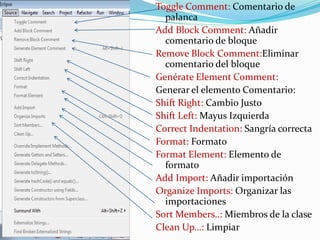 Toggle Comment: Comentario de
palanca
Add Block Comment: Añadir
comentario de bloque
Remove Block Comment:Eliminar
comentario del bloque
Genérate Element Comment:
Generar el elemento Comentario:
Shift Right: Cambio Justo
Shift Left: Mayus Izquierda
Correct Indentation: Sangría correcta
Format: Formato
Format Element: Elemento de
formato
Add Import: Añadir importación
Organize Imports: Organizar las
importaciones
Sort Members..: Miembros de la clase
Clean Up…: Limpiar
 