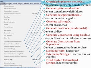  Override/implement methods…:
Anulación/implementación de métodos
 Genérate getters and setters…:
Generar captadores y definidores
 Genérate delégate methods…:
Generar métodos delgados
 Genérate toStringO…:
Generar en cadenas
 Generate hashCode() and equals()…:
Generar código
 Generate Constructor using Fields…:
Generar Constructor utilizando campos
 Generate Constructors from
Superclass…:
Generar constructores de superclase
 Surround With: Rodear con
 Externalize Strings..: Externalizar las
cuerdas
 Fiend Broken Externalized
Strings:Encuentra cuerdas
 