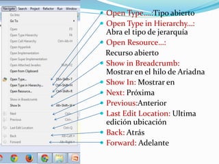  Open Type….:Tipo abierto
 Open Type in Hierarchy…:
Abra el tipo de jerarquía
 Open Resource…:
Recurso abierto
 Show in Breadcrumb:
Mostrar en el hilo de Ariadna
 Show In: Mostrar en
 Next: Próxima
 Previous:Anterior
 Last Edit Location: Ultima
edición ubicación
 Back: Atrás
 Forward: Adelante
 