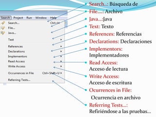  Search..: Búsqueda de
 File….: Archivo
 Java…:Java
 Text: Texto
 References: Referencias
 Declarations: Declaraciones
 Implementors:
Implementadores
 Read Access:
Acceso de lectura
 Write Access:
Acceso de escritura
 Ocurrences in File:
Ocurrencia en archivo
 Referring Tests…:
Refiriéndose a las pruebas...
 