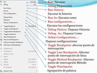  Run: Ejecutar
 Debug:Depuración
 Run History:
Ejecutar la historia
 Run As: Ejecutar como
 Run configurations…:
Ejecutar las configuraciones
 Debug History: Depurar Historia
 Debug As:: Depurar Como
 Debut Configurations…:
Depurar configuraciones
 Toggle Breakpoint: alternar punto de
interrupción
 Toggle Line Breakpoint: Alternar
punto de interrupción de línea
 Toggle Method Breakpoint: Alternar
punto de interrupción Método
 Toggle Watchpoint:
Agrupación de palanca
 