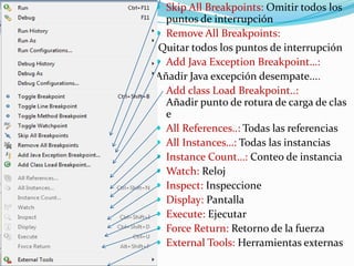  Skip All Breakpoints: Omitir todos los
puntos de interrupción
 Remove All Breakpoints:
Quitar todos los puntos de interrupción
 Add Java Exception Breakpoint…:
Añadir Java excepción desempate....
Add class Load Breakpoint..:
Añadir punto de rotura de carga de clas
e
 All References..: Todas las referencias
 All Instances…: Todas las instancias
 Instance Count…: Conteo de instancia
 Watch: Reloj
 Inspect: Inspeccione
 Display: Pantalla
 Execute: Ejecutar
 Force Return: Retorno de la fuerza
 External Tools: Herramientas externas
 