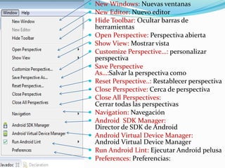  New Windows: Nuevas ventanas
 New Editor: Nuevo editor
 Hide Toolbar: Ocultar barras de
herramientas
 Open Perspective: Perspectiva abierta
 Show View: Mostrar vista
 Customize Perspective…: personalizar
perspectiva
 Save Perspective
As…:Salvar la perspectiva como
 Reset Perspective..: Restablecer perspectiva
 Close Perspective: Cerca de perspectiva
 Close All Perspectives:
Cerrar todas las perspectivas
 Navigation: Navegación
 Android SDK Manager:
Director de SDK de Android
 Android Virtual Device Manager:
Android Virtual Device Manager
 Run Android Lint: Ejecutar Android pelusa
 Preferences: Preferencias:
 