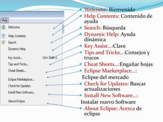  Welcome: Bienvenido
 Help Contents: Contenido de
ayuda
 Search: Búsqueda
 Dynamic Help: Ayuda
dinámica
 Key Assist…:Clave
 Tips and Tricks…:Consejos y
trucos
 Cheat Sheets…:Engañar hojas
 Eclipse Maeketplace…:
Eclipse del mercado
 Check for Updates: Buscar
actualizaciones
 Install New Software…:
Instalar nuevo Software
 About Eclipse: Acerca de
eclipse
 