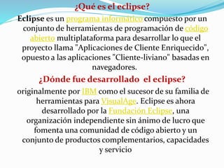 ¿Qué es el eclipse?
Eclipse es un programa informático compuesto por un
conjunto de herramientas de programación de código
abierto multiplataforma para desarrollar lo que el
proyecto llama "Aplicaciones de Cliente Enriquecido",
opuesto a las aplicaciones "Cliente-liviano" basadas en
navegadores.
¿Dónde fue desarrollado el eclipse?
originalmente por IBM como el sucesor de su familia de
herramientas para VisualAge. Eclipse es ahora
desarrollado por la Fundación Eclipse, una
organización independiente sin ánimo de lucro que
fomenta una comunidad de código abierto y un
conjunto de productos complementarios, capacidades
y servicio
 