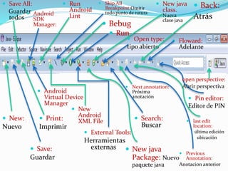  Save:
Guardar
 New:
Nuevo
 last edit
location:
última edición
ubicación
 Save All:
Guardar
todos
 Print:
Imprimir
 Android
SDK
Manager:
 Android
Virtual Device
Manager
 Skip All
Breakpoint:Omitir
todo punto de rotura
 New java
class.
Nueva
clase java
 New
Android
XML File
 Run
Android
Lint
 External Tools:
Herramientas
externas
 Run
 New java
Package: Nuevo
paquete java
 Bebug
 Next annotation:
Próxima
anotación
 Search:
Buscar
 Open type:
tipo abierto
 Previous
Annotation:
Anotacion anterior
 Back:
Atrás
 Pin editor:
Editor de PIN
 Floward:
Adelante
open perspective:
Abrir perspectiva
 