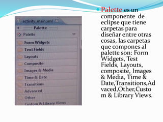  Palette es un
componente de
eclipse que tiene
carpetas para
diseñar entre otras
cosas, las carpetas
que compones al
palette son: Form
Widgets, Test
Fields, Layouts,
composite, Images
& Media, Time &
Date,Transitions,Ad
vaced,Other,Custo
m & Library Views.
 