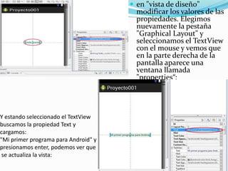 Y estando seleccionado el TextView
buscamos la propiedad Text y
cargamos:
"Mi primer programa para Android" y
presionamos enter, podemos ver que
se actualiza la vista:
 en "vista de diseño"
modificar los valores de las
propiedades. Elegimos
nuevamente la pestaña
"Graphical Layout" y
seleccionamos el TextView
con el mouse y vemos que
en la parte derecha de la
pantalla aparece una
ventana llamada
"properties“:
 