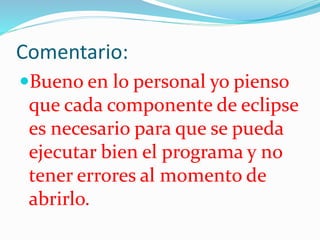 Comentario:
Bueno en lo personal yo pienso
que cada componente de eclipse
es necesario para que se pueda
ejecutar bien el programa y no
tener errores al momento de
abrirlo.
 