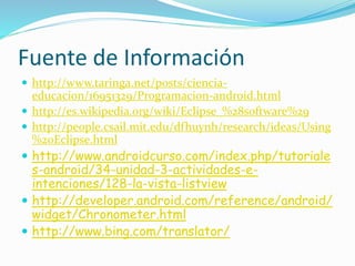 Fuente de Información
 http://www.taringa.net/posts/ciencia-
educacion/16951329/Programacion-android.html
 http://es.wikipedia.org/wiki/Eclipse_%28software%29
 http://people.csail.mit.edu/dfhuynh/research/ideas/Using
%20Eclipse.html
 http://www.androidcurso.com/index.php/tutoriale
s-android/34-unidad-3-actividades-e-
intenciones/128-la-vista-listview
 http://developer.android.com/reference/android/
widget/Chronometer.html
 http://www.bing.com/translator/
 