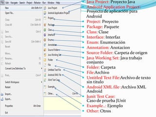  Java Project: Proyecto Java
 Android Application Project:
Proyecto de aplicación para
Android
 Project: Proyecto
 Package: Paquete
 Class: Clase
 Interface: Interfaz
 Enum: Enumeración
 Annotation: Anotacion
 Source Folder: Carpeta de origen
 Java Working Set: Java trabajo
conjunto
 Folder: Carpeta
 File:Archivo
 Untitled Text File:Archivo de texto
sin titulo
 Android XML file :Archivo XML
Android
 Junit Test Case:
Caso de prueba JUnit
 Example..: Ejemplo
 Other: Otros
 