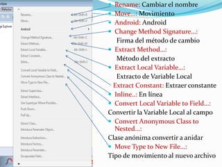  Rename: Cambiar el nombre
 Move…: Movimiento
 Android: Android
 Change Method Signature…:
Firma del método de cambio
 Extract Method…:
Método del extracto
 Extract Local Variable…:
Extracto de Variable Local
Extract Constant: Extraer constante
 Inline..: En línea
 Convert Local Variable to Field…:
Convertir la Variable Local al campo
 Convert Anonymous Class to
Nested…:
Clase anónima convertir a anidar
 Move Type to New File…:
Tipo de movimiento al nuevo archivo
 