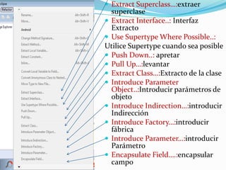  Extract Superclass…:extraer
superclase
 Extract Interface..: Interfaz
Extracto
 Use Supertype Where Possible..:
Utilice Supertype cuando sea posible
 Push Down..: apretar
 Pull Up…:levantar
 Extract Class…:Extracto de la clase
 Introduce Parameter
Object..:Introducir parámetros de
objeto
 Introduce Indirection…:introducir
Indirección
 Introduce Factory…:introducir
fábrica
 Introduce Parameter…:introducir
Parámetro
 Encapsulate Field….:encapsular
campo
 