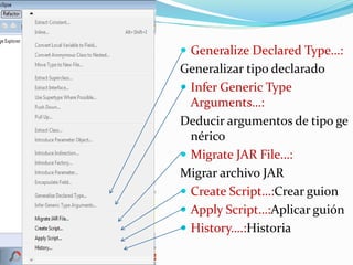  Generalize Declared Type…:
Generalizar tipo declarado
 Infer Generic Type
Arguments…:
Deducir argumentos de tipo ge
nérico
 Migrate JAR File…:
Migrar archivo JAR
 Create Script…:Crear guion
 Apply Script…:Aplicar guión
 History….:Historia
 