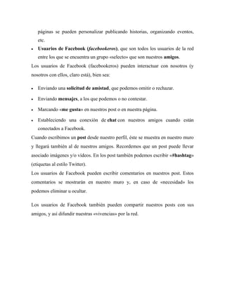 páginas se pueden personalizar publicando historias, organizando eventos,
etc.
 Usuarios de Facebook (facebookeros), que son todos los usuarios de la red
entre los que se encuentra un grupo «selecto» que son nuestros amigos.
Los usuarios de Facebook (facebookeros) pueden interactuar con nosotros (y
nosotros con ellos, claro está), bien sea:
 Enviando una solicitud de amistad, que podemos omitir o rechazar.
 Enviando mensajes, a los que podemos o no contestar.
 Marcando «me gusta» en nuestros post o en nuestra página.
 Estableciendo una conexión de chat con nuestros amigos cuando están
conectados a Facebook.
Cuando escribimos un post desde nuestro perfil, éste se muestra en nuestro muro
y llegará también al de nuestros amigos. Recordemos que un post puede llevar
asociado imágenes y/o vídeos. En los post también podemos escribir «#hashtag»
(etiquetas al estilo Twitter).
Los usuarios de Facebook pueden escribir comentarios en nuestros post. Estos
comentarios se mostrarán en nuestro muro y, en caso de «necesidad» los
podemos eliminar u ocultar.
Los usuarios de Facebook también pueden compartir nuestros posts con sus
amigos, y así difundir nuestras «vivencias» por la red.
 