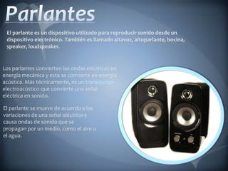 El parlante es un dispositivo utilizado para reproducir sonido desde un
 dispositivo electrónico. También es llamado altavoz, altoparlante, bocina,
 speaker, loudspeaker.


Los parlantes convierten las ondas eléctricas en
energía mecánica y esta se convierte en energía
acústica. Más técnicamente, es un transductor
electroacústico que convierte una señal
eléctrica en sonido.

El parlante se mueve de acuerdo a las
variaciones de una señal eléctrica y
causa ondas de sonido que se
propagan por un medio, como el aire o
el agua.
 