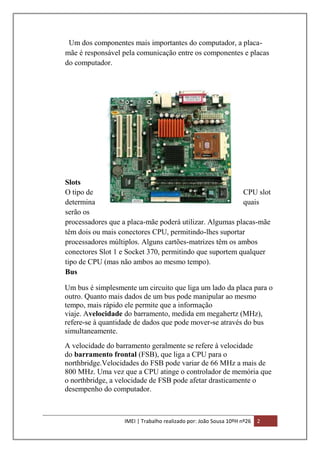 Um dos componentes mais importantes do computador, a placamãe é responsável pela comunicação entre os componentes e placas
do computador.

Slots
O tipo de
CPU slot
determina
quais
serão os
processadores que a placa-mãe poderá utilizar. Algumas placas-mãe
têm dois ou mais conectores CPU, permitindo-lhes suportar
processadores múltiplos. Alguns cartões-matrizes têm os ambos
conectores Slot 1 e Socket 370, permitindo que suportem qualquer
tipo de CPU (mas não ambos ao mesmo tempo).
Bus
Um bus é simplesmente um circuito que liga um lado da placa para o
outro. Quanto mais dados de um bus pode manipular ao mesmo
tempo, mais rápido ele permite que a informação
viaje. Avelocidade do barramento, medida em megahertz (MHz),
refere-se à quantidade de dados que pode mover-se através do bus
simultaneamente.
A velocidade do barramento geralmente se refere à velocidade
do barramento frontal (FSB), que liga a CPU para o
northbridge.Velocidades do FSB pode variar de 66 MHz a mais de
800 MHz. Uma vez que a CPU atinge o controlador de memória que
o northbridge, a velocidade de FSB pode afetar drasticamente o
desempenho do computador.

IMEI | Trabalho realizado por: João Sousa 10ºH nº26

2

 