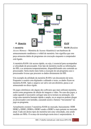  Memória

RAM

A memória
RAM (Random
Access Memory - Memória de Acesso Aleatório) é um hardware de
armazenamento randômico e volátil de memória. Isto significa que esta
peça armazena dados de programas em execução enquanto o computador
está ligado.
A memória RAM é de acesso rápido, ou seja, é essencial para acompanhar
a velocidade do processador. Este tipo de memória recebe as informações
do HD, e as armazena temporariamente, disponibilizando este conteúdo ao
processador. Seria muito mais lenta a execução de um programa caso o
processador tivesse que procurar os dados diretamente do HD.
Um exemplo da utilidade da memória RAM é um documento de texto.
Enquanto o usuário esta digitando e editando o texto, os dados ficam na
memória RAM. Após o arquivo ser salvo em um diretório, passa a ser
armazenado no disco rígido.
Os jogos eletrônicos são alguns dos softwares que mais utilizam memória,
assim como programas de edição de imagem e vídeo. No caso dos jogos, a
cada segundo é necessário carregar uma nova textura ou animação, isto
exige uma memória bastante rápida e ampla, ou os arquivos podem chegar
ao processador com lentidão, causando assim o famoso “travamento” no
jogo ou programa.
Actualmente existem 5 memórias RAM no mercado, basicamente: DDR
DDR2 e DDR3, DDR4 e DDR5 sendo a DDR5 a mais potente no mercado
atual. Cada um destes tipos de memória tem uma velocidade, esta sendo
medida em MHz. O avanço da tecnologia nesta área é surpreendente. A
IMEI | Trabalho realizado por: João Sousa 10ºH nº26

3

 