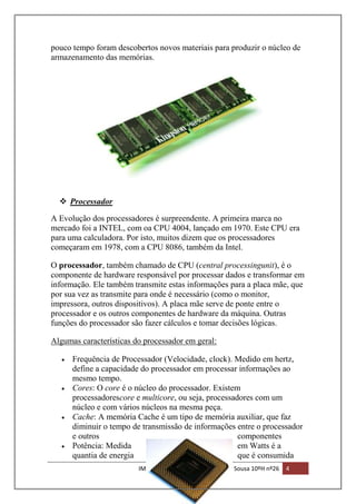 pouco tempo foram descobertos novos materiais para produzir o núcleo de
armazenamento das memórias.

 Processador
A Evolução dos processadores é surpreendente. A primeira marca no
mercado foi a INTEL, com oa CPU 4004, lançado em 1970. Este CPU era
para uma calculadora. Por isto, muitos dizem que os processadores
começaram em 1978, com a CPU 8086, também da Intel.
O processador, também chamado de CPU (central processingunit), é o
componente de hardware responsável por processar dados e transformar em
informação. Ele também transmite estas informações para a placa mãe, que
por sua vez as transmite para onde é necessário (como o monitor,
impressora, outros dispositivos). A placa mãe serve de ponte entre o
processador e os outros componentes de hardware da máquina. Outras
funções do processador são fazer cálculos e tomar decisões lógicas.
Algumas características do processador em geral:
Frequência de Processador (Velocidade, clock). Medido em hertz,
define a capacidade do processador em processar informações ao
mesmo tempo.
Cores: O core é o núcleo do processador. Existem
processadorescore e multicore, ou seja, processadores com um
núcleo e com vários núcleos na mesma peça.
Cache: A memória Cache é um tipo de memória auxiliar, que faz
diminuir o tempo de transmissão de informações entre o processador
e outros
componentes
Potência: Medida
em Watts é a
quantia de energia
que é consumida
IMEI | Trabalho realizado por: João Sousa 10ºH nº26

4

 