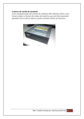 Leitores de cartão de memória
Com a popularização dos cartões de memória (SD, Memory Stick e etc),
foram criados os leitores de cartão de memória, que tem funcionamento
parecido com os drives ópticos, porém aceitam cartões de memória.

IMEI | Trabalho realizado por: João Sousa 10ºH nº26

6

 