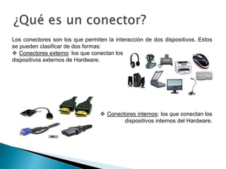 Los conectores son los que permiten la interacción de dos dispositivos. Estos
se pueden clasificar de dos formas:
 Conectores externo: los que conectan los
dispositivos externos de Hardware.
 Conectores internos: los que conectan los
dispositivos internos del Hardware.
 