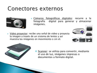  Cámaras fotográficas digitales: recurre a la
fotografía digital para generar y almacenar
imágenes.
 Video proyector: recibe una señal de video y proyecta
la imagen a través de un sistema de lentes y así
muestra las imágenes en movimiento o sin el.
 Scanner: se utiliza para convertir, mediante
el uso de luz, imágenes impresas o
documentos a formato digital.
 