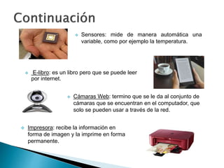  Sensores: mide de manera automática una
variable, como por ejemplo la temperatura.
 E-libro: es un libro pero que se puede leer
por internet.
 Cámaras Web: termino que se le da al conjunto de
cámaras que se encuentran en el computador, que
solo se pueden usar a través de la red.
 Impresora: recibe la información en
forma de imagen y la imprime en forma
permanente.
 