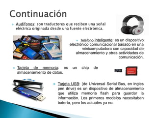  Teléfono inteligente: es un dispositivo
electrónico comunicacional basado en una
minicomputadora con capacidad de
almacenamiento y otras actividades de
comunicación.
 Tarjeta de memoria: es un chip de
almacenamiento de datos.
 Audífonos: son traductores que reciben una señal
eléctrica originada desde una fuente electrónica.
 Tarjeta USB: (de Universal Serial Bus, en ingles
pen drive) es un dispositivo de almacenamiento
que utiliza memoria flash para guardar la
información. Los primeros modelos necesitaban
batería, pero los actuales ya no.
 