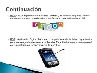  PDA: (Asistente Digital Personal) computadora de bolsillo, organizador
personal o agenda electrónica de bolsillo. Esta diseñada para uso personal
con un sistema de reconocimiento de escritura.
 IPOD: es un reproductor de música portátil y de tamaño pequeño. Puede
ser conectado con un ordenador a través de un puerto fireWire o USB.
 