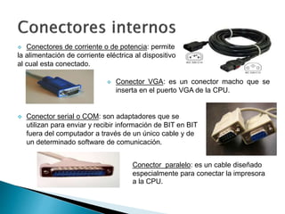  Conectores de corriente o de potencia: permite
la alimentación de corriente eléctrica al dispositivo
al cual esta conectado.
 Conector VGA: es un conector macho que se
inserta en el puerto VGA de la CPU.
 Conector serial o COM: son adaptadores que se
utilizan para enviar y recibir información de BIT en BIT
fuera del computador a través de un único cable y de
un determinado software de comunicación.
Conector paralelo: es un cable diseñado
especialmente para conectar la impresora
a la CPU.
 