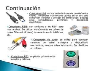  Conectores USB: un bus estándar industrial que define los
cables , conectores y protocolos usados en un bus para
comunicar, conectar y proveer de alimentación eléctrica
entre computadoras, periféricos y dispositivos
electrónicos.
Conectores RJ45: son similares a los RJ11 pero
mas anchos. Se utilizan comúnmente en cables de
redes Ethernet (8 pines) terminaciones de teléfonos,
etc.
 Conectores de audio: se utiliza para conectar
sistemas de señal analógica a dispositivos
electrónicos, aunque sobre todo audio. Se clasifican
en colores.
 Conectores PS2: empleada para conectar
teclados y ratones.
 