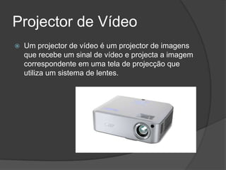 Projector de Vídeo
   Um projector de vídeo é um projector de imagens
    que recebe um sinal de vídeo e projecta a imagem
    correspondente em uma tela de projecção que
    utiliza um sistema de lentes.
 