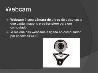 Webcam
   Webcam é uma câmara de vídeo de baixo custo
    que capta imagens e as transfere para um
    computador.
   A maioria das webcams é ligada ao computador
    por conexões USB.
 