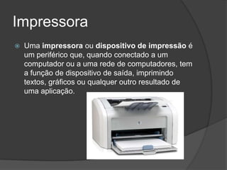 Impressora
   Uma impressora ou dispositivo de impressão é
    um periférico que, quando conectado a um
    computador ou a uma rede de computadores, tem
    a função de dispositivo de saída, imprimindo
    textos, gráficos ou qualquer outro resultado de
    uma aplicação.
 