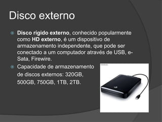 Disco externo
   Disco rígido externo, conhecido popularmente
    como HD externo, é um dispositivo de
    armazenamento independente, que pode ser
    conectado a um computador através de USB, e-
    Sata, Firewire.
   Capacidade de armazenamento
    de discos externos: 320GB,
    500GB, 750GB, 1TB, 2TB.
 