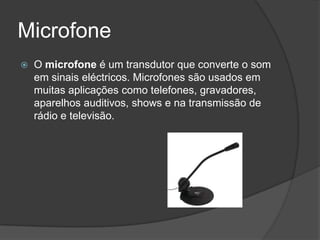 Microfone
   O microfone é um transdutor que converte o som
    em sinais eléctricos. Microfones são usados em
    muitas aplicações como telefones, gravadores,
    aparelhos auditivos, shows e na transmissão de
    rádio e televisão.
 