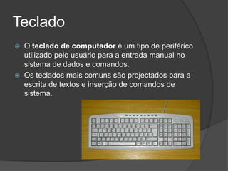 Teclado
   O teclado de computador é um tipo de periférico
    utilizado pelo usuário para a entrada manual no
    sistema de dados e comandos.
   Os teclados mais comuns são projectados para a
    escrita de textos e inserção de comandos de
    sistema.
 