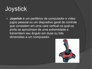 Joystick
   Joystick é um periférico de computador e vídeo
    jogos pessoal ou um dispositivo geral de controle
    que consistem em uma vara vertical na qual os
    pivôs se aproximam de uma extremidade e
    transmitem seu ângulo em duas ou três
    dimensões a um computador.
 