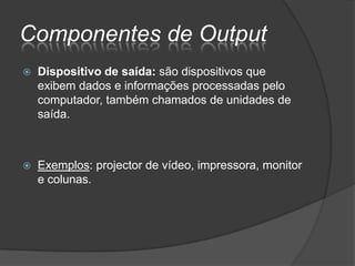 Componentes de Output
   Dispositivo de saída: são dispositivos que
    exibem dados e informações processadas pelo
    computador, também chamados de unidades de
    saída.



   Exemplos: projector de vídeo, impressora, monitor
    e colunas.
 