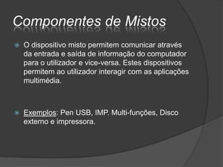 Componentes de Mistos
   O dispositivo misto permitem comunicar através
    da entrada e saída de informação do computador
    para o utilizador e vice-versa. Estes dispositivos
    permitem ao utilizador interagir com as aplicações
    multimédia.



   Exemplos: Pen USB, IMP. Multi-funções, Disco
    externo e impressora.
 