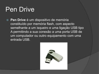 Pen Drive
   Pen Drive é um dispositivo de memória
    constituído por memória flash, com aspecto
    semelhante a um isqueiro e uma ligação USB tipo
    A permitindo a sua conexão a uma porta USB de
    um computador ou outro equipamento com uma
    entrada USB.
 