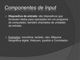 Componentes de Input
   Dispositivo de entrada: são dispositivos que
    fornecem dados para operações em um programa
    de computador, também chamados de unidades
    de entrada.



   Exemplos: microfone, teclado, rato, Máquina
    fotográfica digital, Webcam, joystick e Controlador.
 